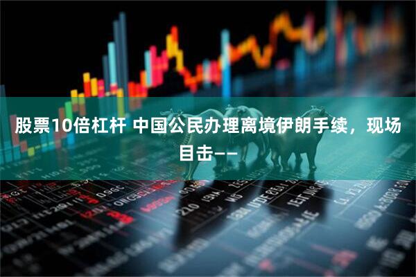 股票10倍杠杆 中国公民办理离境伊朗手续，现场目击——