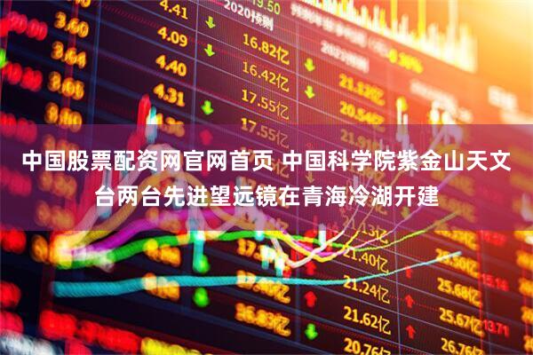 中国股票配资网官网首页 中国科学院紫金山天文台两台先进望远镜在青海冷湖开建