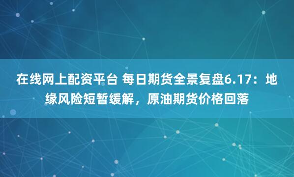 在线网上配资平台 每日期货全景复盘6.17：地缘风险短暂缓解，原油期货价格回落