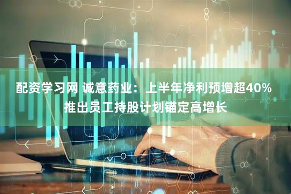 配资学习网 诚意药业：上半年净利预增超40% 推出员工持股计划锚定高增长