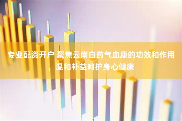 专业配资开户 聚焦云南白药气血康的功效和作用，温和补益呵护身心健康