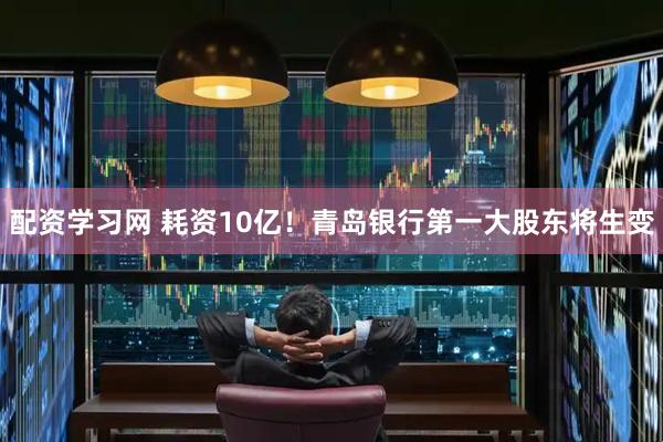 配资学习网 耗资10亿！青岛银行第一大股东将生变