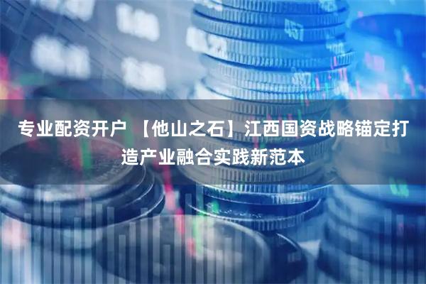 专业配资开户 【他山之石】江西国资战略锚定打造产业融合实践新范本